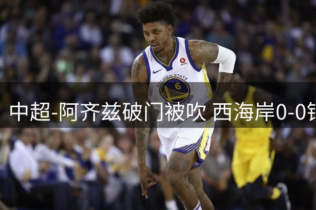 中超-阿齐兹破门被吹 西海岸0-0铜梁龙遭遇两连平