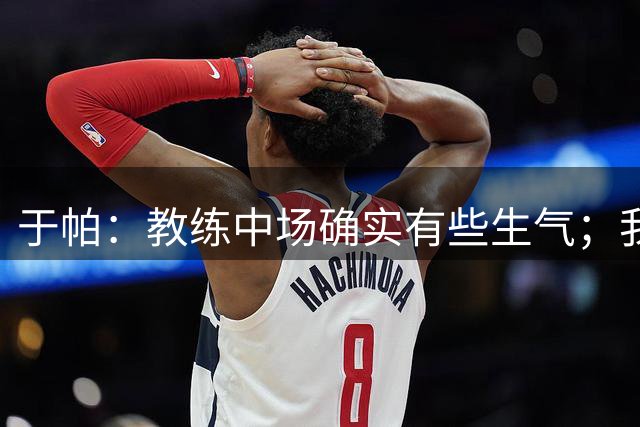 于帕：教练中场确实有些生气；我们下半场做到了教练的要求