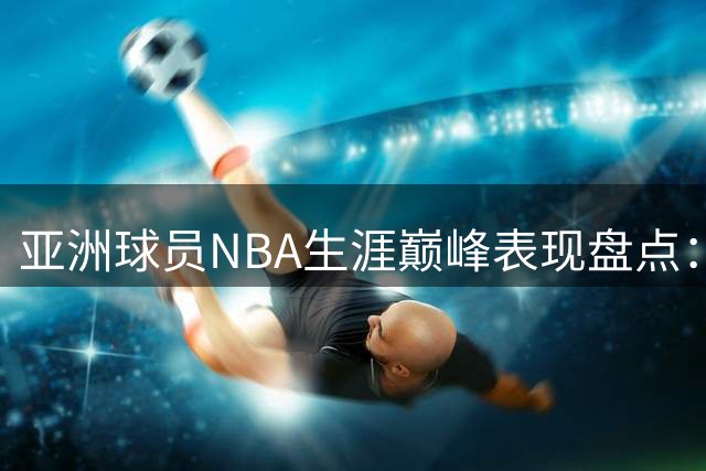 亚洲球员NBA生涯巅峰表现盘点：姚明易建联八村塁谁更强？