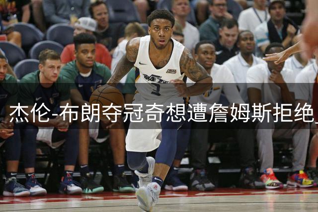 杰伦-布朗夺冠奇想遭詹姆斯拒绝 76人众将集体跳伞计划泡汤