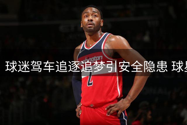 球迷驾车追逐追梦引安全隐患 球星开窗回应暖人心