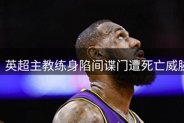 英超主教练身陷间谍门遭死亡威胁 训练场偷拍丑闻恐终结执教生涯