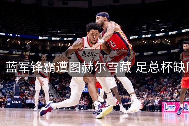 蓝军锋霸遭图赫尔雪藏 足总杯缺席引更衣室震动
