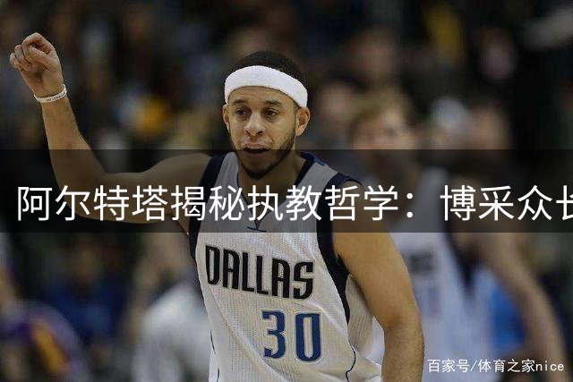 阿尔特塔揭秘执教哲学：博采众长铸就阿森纳新风格