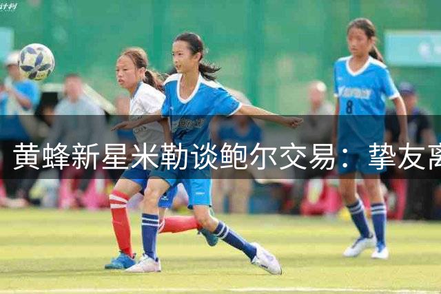 黄蜂新星米勒谈鲍尔交易：挚友离队令人心碎 期待其森林狼新征程