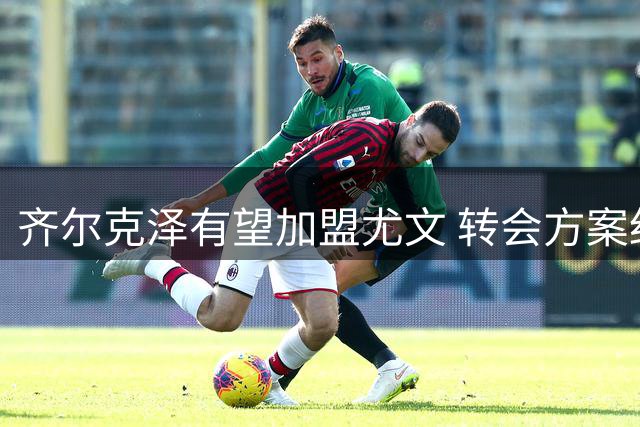 齐尔克泽有望加盟尤文 转会方案细节曝光