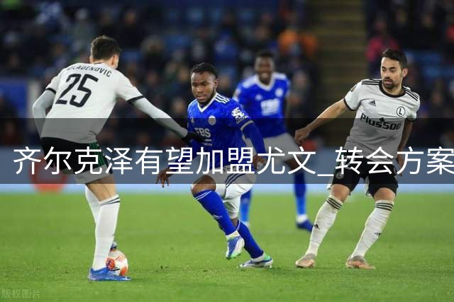 齐尔克泽有望加盟尤文 转会方案细节曝光